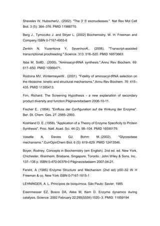 Shevelev IV, HubscherU.. (2002). "The 3' 5' exonucleases.". Nat Rev Mol Cell
Biol. 3 (5): 364–376. PMID 11988770.
Berg J., Tymoczko J. and Stryer L. (2002) Biochemistry. W. H. Freeman and
Company ISBN 0-7167-4955-6
Zenkin

N,

Yuzenkova

Y,

SeverinovK..

(2006).

"Transcript-assisted

transcriptional proofreading.".Science. 313: 518–520. PMID 16873663.
Ibba M, SollD.. (2000). "Aminoacyl-tRNA synthesis.".Annu Rev Biochem. 69:
617–650. PMID 10966471.
Rodnina MV, WintermeyerW.. (2001). "Fidelity of aminoacyl-tRNA selection on
the ribosome: kinetic and structural mechanisms.".Annu Rev Biochem. 70: 415–
435. PMID 11395413.
Firn, Richard. The Screening Hypothesis - a new explanation of secondary
product diversity and function.Páginavisitadaem 2006-10-11.
Fischer E.. (1894). "Einfluss der Configuration auf die Wirkung der Enzyme".
Ber. Dt. Chem. Ges. 27: 2985–2993.
Koshland D. E..(1958). "Application of a Theory of Enzyme Specificity to Protein
Synthesis". Proc. Natl. Acad. Sci. 44 (2): 98–104. PMID 16590179.
Vasella

A,

Davies

GJ,

Bohm

M..(2002).

"Glycosidase

mechanisms.".CurrOpinChem Biol. 6 (5): 619–629. PMID 12413546.
Boyer, Rodney. Concepts in Biochemistry (em English). 2nd ed. ed. New York,
Chichester, Weinheim, Brisbane, Singapore, Toronto.: John Wiley & Sons, Inc..
137–138 p. ISBN 0-470-00379-0 Páginavisitadaem 2007-04-21.
Fersht, A (1985) Enzyme Structure and Mechanism (2nd ed) p50–52 W H
Freeman & co, New York ISBN 0-7167-1615-1
LEHNINGER, A. L. Princípios de bioquímica. São Paulo: Savier, 1985
Eisenmesser EZ, Bosco DA, Akke M, Kern D. Enzyme dynamics during
catalysis. Science. 2002 February 22;295(5559):1520–3. PMID: 11859194

 