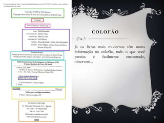 COLOFÃ O
13
Fonte: www.janeausten.com.br
Já os livros mais modernos têm muita
informação no colofão, tudo o que você
precisa é facilmente encontrado,
observem...
Fonte da imagem: http://entretenilendo.blogspot.com.br/2014/01/colofao-voce-conhece-
as-informacoes-do.html
 