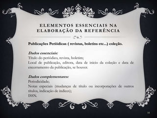 ELEMENTOS ESSENCIA IS NA
ELA BOR A ÇÃ O DA R EFER ÊNCIA
Publicações Periódicas ( revistas, boletins etc...) coleção.
Dados essenciais:
Título do periódico, revista, boletim;
Local de publicação, editora, data de inicio da coleção e data de
encerramento da publicação, se houver.
Dados complementares:
Periodicidade;
Notas especiais (mudanças de título ou incorporações de outros
títulos, indicação de índices);
ISSN.
14
 