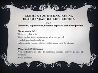 ELEMENTOS ESSENCIA IS NA
ELA BOR A ÇÃ O DA R EFER ÊNCIA
Fascículos, suplementos, números especiais com título próprio.
Dados essenciais:
Título da publicação;
Título do fascículo, suplemento, número especial;
Local de publicação, editora;
Indicação do volume, número, mês e ano e total de páginas.
Dados complementares:
Nota indicativa do tipo do fascículo, quando houver (p. ex.: ed.
especial);
Notas especiais.
15
 