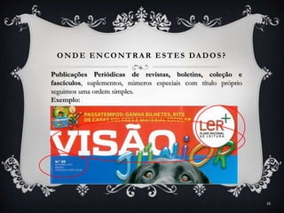 ONDE ENCONTR A R ESTES DA DOS?
Publicações Periódicas de revistas, boletins, coleção e
fascículos, suplementos, números especiais com título próprio
seguimos uma ordem simples.
Exemplo:
16
 