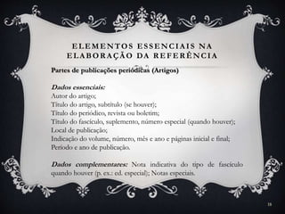 ELEMENTOS ESSENCIA IS NA
ELA BOR A ÇÃ O DA R EFER ÊNCIA
Partes de publicações periódicas (Artigos)
Dados essenciais:
Autor do artigo;
Título do artigo, subtítulo (se houver);
Título do periódico, revista ou boletim;
Título do fascículo, suplemento, número especial (quando houver);
Local de publicação;
Indicação do volume, número, mês e ano e páginas inicial e final;
Período e ano de publicação.
Dados complementares: Nota indicativa do tipo de fascículo
quando houver (p. ex.: ed. especial); Notas especiais.
18
 