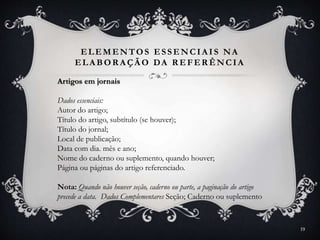 ELEMENTOS ESSENCIA IS NA
ELA BOR A ÇÃ O DA R EFER ÊNCIA
Artigos em jornais
Dados essenciais:
Autor do artigo;
Título do artigo, subtítulo (se houver);
Título do jornal;
Local de publicação;
Data com dia. mês e ano;
Nome do caderno ou suplemento, quando houver;
Página ou páginas do artigo referenciado.
Nota: Quando não houver seção, caderno ou parte, a paginação do artigo
precede a data. Dados Complementares Seção; Caderno ou suplemento
19
 