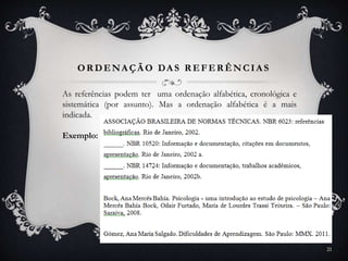 OR DENA ÇÃ O DA S R EFER ÊNCIA S
As referências podem ter uma ordenação alfabética, cronológica e
sistemática (por assunto). Mas a ordenação alfabética é a mais
indicada.
Exemplo:
21
 