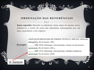 OR DENA ÇÃ O DA S R EFER ÊNCIA S
Autor repetido: Quando se referência várias obras do mesmo autor,
substitui-se o nome do autor das referências subsequêntes por um
traço equivalente a seis espaços.
Exemplo:
22
 