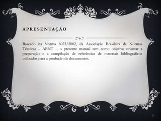 A PR ESENTAÇÃO
Baseado na Norma 6023/2002, da Associação Brasileira de Normas
Técnicas – ABNT -, o presente manual tem como objetivo orientar a
preparação e a compilação de referências de materiais bibliográficos
utilizados para a produção de documentos.
3
 