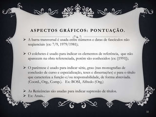 A SPECTOS GR Á FICOS: PONTUA ÇÃ O.
 A barra transversal é usada entre números e datas de fascículos não
seqüenciais (ex: 7/9, 1979/1981);
 O colchetes é usado para indicar os elementos de referência, que não
aparecem na obra referenciada, porém são conhecidos (ex: [1991]);
 O parêntese é usado para indicar série, grau (nas monografias de
conclusão de curso e especialização, teses e dissertações) e para o título
que caracteriza a função e/ou responsabilidade, de forma abreviada.
(Coord., Org., Comp.). Ex: BOSI, Alfredo (Org.)
 As Reticências são usadas para indicar supressão de títulos.
 Ex: Anais...
32
 