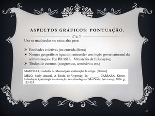 A SPECTOS GR Á FICOS: PONTUA ÇÃ O.
Usa-se maiúsculas ou caixa alta para:
 Entidades coletivas (na entrada direta)
 Nomes geográficos (quando anteceder um órgão governamental da
administração: Ex: BRASIL. Ministério da Educação);
 Títulos de eventos (congressos, seminários etc.)
35
 