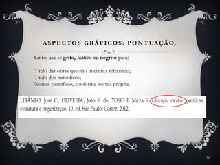 A SPECTOS GR Á FICOS: PONTUA ÇÃ O.
Grifo: usa-se grifo, itálico ou negrito para:
Título das obras que não iniciam a referência;
Título dos periódicos;
Nomes científicos, conforme norma própria.
36
 