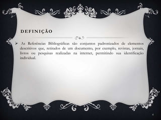 DEFINIÇÃ O
 As Referências Bibliográficas são conjuntos padronizados de elementos
descritivos que, retirados de um documento, por exemplo, revistas, jornais,
livros ou pesquisas realizadas na internet, permitindo sua identificação
individual.
4
 