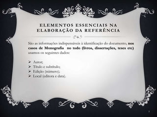 ELEMENTOS ESSENCIA IS NA
ELA BOR A ÇÃ O DA R EFER ÊNCIA
São as informações indispensáveis à identificação do documento, nos
casos de Monografia no todo (livros, dissertações, teses etc)
usamos os seguintes dados:
 Autor;
 Título e subtítulo;
 Edição (número);
 Local (editora e data).
7
 