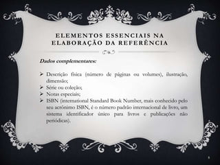 ELEMENTOS ESSENCIA IS NA
ELA BOR A ÇÃ O DA R EFER ÊNCIA
Dados complementares:
 Descrição física (número de páginas ou volumes), ilustração,
dimensão;
 Série ou coleção;
 Notas especiais;
 ISBN (international Standard Book Number, mais conhecido pelo
seu acrônimo ISBN, é o número padrão internacional de livro, um
sistema identificador único para livros e publicações não
periódicas).
8
 