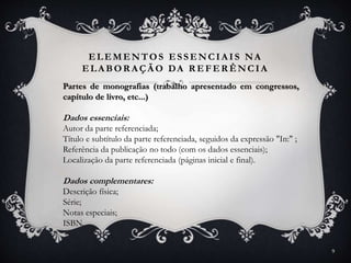 ELEMENTOS ESSENCIA IS NA
ELA BOR A ÇÃ O DA R EFER ÊNCIA
Partes de monografias (trabalho apresentado em congressos,
capítulo de livro, etc...)
Dados essenciais:
Autor da parte referenciada;
Título e subtítulo da parte referenciada, seguidos da expressão "In:" ;
Referência da publicação no todo (com os dados essenciais);
Localização da parte referenciada (páginas inicial e final).
Dados complementares:
Descrição física;
Série;
Notas especiais;
ISBN.
9
 