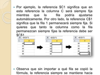  Por ejemplo, la referencia $C1 significa que en
esta referencia la columna C será siempre fija
mientras que la fila podría ajustarse
automáticamente. Por otro lado, la referencia C$1
significa que la fila 1 permanecerá siempre fija. Si
quieres que tanto la columna como la fila
permanezcan siempre fijas la referencia debe ser
$C$1
Observa que sin importar a qué fila se copió la
fórmula, la referencia siempre se mantiene hacia