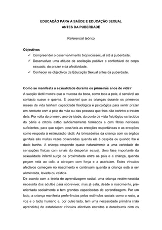 EDUCAÇÃO PARA A SAÚDE E EDUCAÇÃO SEXUAL<br />ANTES DA PUBERDADE<br />Referencial teórico<br />Objectivos<br />Compreender o desenvolvimento biopsicossexual até à puberdade.<br />Desenvolver uma atitude de aceitação positiva e confortável do corpo sexuado, do prazer e da afectividade.<br />Conhecer os objectivos da Educação Sexual antes da puberdade.<br />Como se manifesta a sexualidade durante os primeiros anos de vida?<br />A sucção táctil mostra que a mucosa da boca, como toda a pele, é sensível ao contacto suave e quente. É possível que as crianças durante os primeiros meses de vida tenham capacidade fisiológica e psicológica para sentir prazer em contacto com a pele da mãe ou das pessoas que lhes dão carinho e tratam dela. Por volta do primeiro ano de idade, do ponto de vista fisiológico os tecidos do pénis e clítoris estão suficientemente formados e com fibras nervosas suficientes, para que sejam possíveis as erecções espontâneas e as erecções como resposta à estimulação táctil. As brincadeiras da criança com os órgãos genitais são muitas vezes observadas quando ela é despida ou quando lhe é dado banho. A criança responde quase naturalmente a uma variedade de sensações físicas com sinais do despertar sexual. Uma fase importante da sexualidade infantil surge da proximidade entre os pais e a criança, quando pegam nela ao colo, a abraçam com força e a acariciam. Estes vínculos afectivos começam no nascimento e continuam quando a criança está a ser alimentada, lavada ou vestida.<br />De acordo com a teoria de aprendizagem social, uma criança recém-nascida necessita dos adultos para sobreviver, mas já está, desde o nascimento, pré-orientada socialmente e tem grandes capacidades de aprendizagem. Por um lado, a criança manifesta preferências pelos estímulos sociais como o rosto, a voz e o tacto humano e, por outro lado, tem uma necessidade primária (não aprendida) de estabelecer vínculos afectivos estreitos e duradouros com os adultos. Por isso, a criança procura activamente os estímulos sociais desde o seu nascimento, e ao longo do primeiro ano de vida vincula-se afectivamente a quem cuida dela.<br />Por volta dos dois anos começa a haver uma grande curiosidade sobre as partes do corpo e a criança descobre, se ainda não o fez, que a estimulação genital provoca sensações agradáveis. Além de friccionarem o pénis ou o clítoris manualmente, algumas crianças estimulam-se friccionando os seus órgãos genitais nas almofadas ou noutro objecto qualquer. Nesta altura, a criança também começa a tomar consciência sobre as atitudes de desaprovação dos pais sobre as suas brincadeiras com os órgãos genitais, e podem ficar confusas porque os pais as encorajam a tornar-se mais conscientes e conhecedoras sobre o seu corpo, mas excluem os órgãos genitais dessa consciencialização.<br />Embora seja importante para os pais educar sobre os comportamentos socialmente adequados, alguns pais tentam parar todas as formas de experimentação sexual da criança reprimindo com mensagens negativas, através do tom de voz ou com expressões faciais. É melhor os pais reagirem calmamente pois trata-se apenas de curiosidade sobre o corpo. Por volta dos dois anos, os vínculos afectivos com os progenitores, ou com quem faz as suas vezes, têm uma importância central na vida sexual e afectiva da criança. A maior parte das crianças já começou a andar e a identificar-se como rapaz ou rapariga.<br />O vínculo afectivo entre a criança e os que cuidam dela, origina sentimentos de segurança e bem-estar quando estão juntos e de angústia perante a separação, comportamentos de procura de proximidade e contacto sensorial, como abraços, e um conjunto de expectativas, que se formaram durante o primeiro ano de vida, sobre os comportamentos que esperam dos outros. Este vínculo, tem grande importância ao longo de toda a vida e forma-se e mantém-se graças às interacções da criança com quem a trata, o que supõe um contacto íntimo, frequente e não formalizado, sempre com as mesmas pessoas. Estas interacções são muito absorventes para o adulto, que lhes deve dedicar grande quantidade de tempo, e permissivas para com a criança, dado que não se considerada que a criança desta idade pode obedecer.<br />Posteriormente, quando as crianças são mais velhas, não há praticamente contacto corporal com as pessoas, a comunicação é muito mais formalizada e as relações são mais independentes e esporádicas. Estes vínculos afectivos mediatizam a sexualidade durante toda a vida. As figuras de afecto são a base da segurança a partir da qual as crianças exploram o mundo físico e estabelecem contactos de confiança com as outras pessoas. Esta é a base emocional necessária para que possam ter relações sociais adequadas.<br />Como se manifesta a sexualidade nas criança em idade pré-escolar?<br />Por volta dos quatro anos a maior parte das crianças começa a fazer perguntas sobre como se fazem e nascem os bebés. Nesta idade, geralmente as crianças têm uma ideia mágica sobre o sexo, por exemplo, acreditam que “é a cegonha que traz o bebé”. Aos cinco anos, a maior parte das crianças encontra-se no último ano do Jardim de Infância onde convivem com colegas de ambos os sexos.<br />Este ambiente de aprendizagem estruturada leva ao desenvolvimento de um comportamento afectivo-sexual socialmente correcto. As crianças desta idade gostam de aprender palavras novas sobre os órgãos sexuais e as anedotas sobre as funções sexuais e genitais começam a circular, muitas vezes porque ouvem aos irmãos mais velhos, mesmo que não as compreendam. Nesta idade, a criança também começa a formar ideias sobre o sexo, baseadas na sua observação das interacções físicas entre os pais, tais como vê-los beijarem-se e abraçarem-se mostrando nisso satisfação.<br />Como se manifesta a sexualidade nas criança no 1º ciclo do Ensino Básico?<br />Por volta dos seis e sete anos, as crianças geralmente já adquiriram uma compreensão clara sobre as diferenças anatómicas básicas entre os sexos e geralmente começam a não querer mostrar o corpo. A interiorização que foram fazendo da moral sexual dos adultos, através dos comentários e gestos que foram acompanhando as suas condutas sexuais e dos exemplos que receberam dos adultos, faz com que mostrem uma forte modéstia na exposição do corpo. As atitudes e práticas dos pais influenciam a auto-consciência das crianças mas, ao mesmo tempo, a curiosidade da criança tem probabilidade de fazer emergir jogos, como “brincar aos médicos”, que podem simplesmente incluir brincadeiras para inspeccionar os genitais um do outro ou, por vezes, tocar, beijar ou friccionar esses órgãos. Esta exploração sexual inclui actividades com crianças do mesmo sexo e do sexo oposto, pois o objectivo é a procura de conhecimento e testar o proibido para ver o que acontece. A masturbação ocorre em privado ou em grupo, com elementos do mesmo sexo ou do sexo oposto. As reacções negativas dos pais face a estas experiências sexuais, que geralmente são pouco frequentes e menos importantes que os outros acontecimentos das suas vidas, podem ser difíceis de compreender por elas.<br />Por volta dos oito e nove anos, geralmente as crianças ainda não têm consciência do elemento erótico das actividades sexuais e apenas as vêem como brincadeiras. A excitação sexual é mais um subproduto dessas actividades deliberadas. As crianças a partir dos cinco ou seis anos vão ganhando, pouco a pouco, consciência da sua identidade de género, consolidando este processo por volta dos oito ou nove anos.<br />Retirado de:<br />Promoção e educação para a saúde sexual e reprodutiva na escola e na comunidade: Desenvolvimento biopsicosexual antes da puberdade. Teresa Vilaça, 2010.<br />Pretende-se que no decurso do 1º Ciclo do Ensino Básico, os alunos tenham:<br />1) Aumentado e consolidado os conhecimentos acerca:<br />Das diferentes componentes anatómicas do corpo humano, da sua originalidade em cada sexo e da sua evolução com a idade; <br />Dos fenómenos de discriminação social baseada nos papéis de género; <br />Dos mecanismos básicos da reprodução humana, compreendendo os elementos essenciais acerca da concepção, da gravidez e do parto; <br />Dos cuidados necessários ao recém-nascido e à criança; <br />Do significado afectivo e social da família, das diferentes relações de parentesco e da existência de vários modelos familiares; <br />Da adequação das várias formas de contacto físico nos diferentes contextos de sociabilidade; <br />Dos abusos sexuais e de outros tipos de agressão.<br />2) Desenvolvido atitudes de:<br />Aceitação das diferentes partes do corpo e da imagem corporal; <br />Aceitação positiva da sua identidade sexual e da dos outros; <br />Reflexão face aos papéis de género; <br />Reconhecimento da importância das relações afectivas na família; <br />Valorização das relações de cooperação e de interajuda; <br />Aceitação do direito de cada pessoa decidir sobre o seu próprio corpo. <br />3) Desenvolvido competências para:<br />Expressar opiniões e sentimentos pessoais; <br />Comunicar acerca de temas relacionados com a sexualidade; <br />Cuidar, de modo autónomo, da higiene do seu corpo; <br />Envolver-se nas actividades escolares e na sua criação e dinamização; <br />Actuar de modo assertivo nas diversas interacções sociais (com familiares, amigos, colegas e desconhecidos); <br />Adequar as várias formas de contacto físico aos diferentes contextos de sociabilidade; <br />Identificar e saber aplicar respostas adequadas em situações de injustiça, abuso ou perigo e saber procurar apoio, quando necessário.<br />Retirado de:<br />Educação Sexual e Reprodutiva: principais linhas orientadoras da educação sexual na escola. Ministério da Saúde – Portal da Saúde, 2005.<br />http://www.portaldasaude.pt/portal/conteudos/informacoes+uteis/saude+escolar/educacaosexual.htm <br />