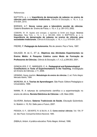 Referencias
BAPTISTA, g. c. s. Importância da demarcação de saberes no ensino de
ciências para sociedades tradicionais, Ciência & Educação, v. 16, n. 3, p.
679-694, 2010.
BORGES, A.T. Novos rumos para o laboratório escolar de ciências.
Caderno Brasileiro de Ensino de Física, v. 19, n. 3, p. 291-313, 2002.
COBERN, W. W. Apples and oranges: a rejoinder to Smith and Siegel. Science
Education, New York, v. 13, n. 6, p. 583-589, 2004. In BAPTISTA, g. c. s.

Importância da demarcação de saberes no ensino de ciências para
sociedades tradicionais, Ciência & Educação, v. 16, n. 3, p. 679-694, 2010.

FREIRE, P. Pedagogia da Autonomia. Rio de Janeiro: Paz e Terra, 1997.

GALIAZZI, M. do C., ET al., Objetivos das Atividades Experimentais no
Ensino Médio: A Pesquisa Coletiva como Modo de Formação de
Professores de Ciências, Ciência & Educação, v.7, n.2, p.249-263, 2001.

GONÇALVES, F. P., MARQUES, C. A.. Pedagogical and Epistemological
Contributions in Texts of Experimentations in the Teaching. Investigação
em Ensino de Ciências. v.11, 2006.
HENNING, Georg Joachim. Metodologia do ensino de ciências. 2. ed. Porto Alegre:
Mercado Aberto, 1994.

MOREIRA, M. A. Teorias de Aprendizagem. São Paulo: Editora Pedagógica e
Universitária, 1999.

NANNI, R. A natureza do conhecimento científico e a experimentação no
ensino de ciência. Revista Eletrônica de Ciências: v.26, Maio 2004.

OLIVEIRA, Barbara. Saberes Tradicionais de Saúde. Educação Quilombola.
In: Boletim n. 10, RJ: Salto para o Futuro, 2007.
PESSOA, O. F., GEVERTZ, R. & SILVA, A. G. Como ensinar ciências. Vol. 104, 5ª
ed. São Paulo: Companhia Editora Nacional, 1985.

ZABALA, Antoni. A prática educativa. Porto Alegre: Artmed, 1998.

 