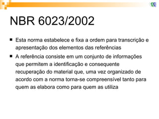 NBR 6023/2002 Esta norma estabelece e fixa a ordem para transcrição e apresentação dos elementos das referências A referência consiste em um conjunto de informações que permitem a identificação e consequente recuperação do material que, uma vez organizado de acordo com a norma torna-se compreensível tanto para quem as elabora como para quem as utiliza  