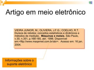 Artigo em meio eletrônico VIEIRA JUNIOR, M.; OLIVIERA, J.F.G.; COELHO, R.T.  Dureza de rebolos: conceitos estatísticos e dinâmicos e métodos de medição.  Máquinas e metais , São Paulo, v.30, n.351, p.168-185, abr. 1996. Disponível em:<fttp://www.maqemet.com.br/abr>.  Acesso em: 16 jan. 2004.   Informações sobre o suporte eletrônico 