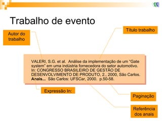 Trabalho de evento VALERI, S.G. et al.  Análise da implementação de um “Gate system” em uma indústria fornecedora do setor automotivo.  In: CONGRESSO BRASILEIRO DE GESTÃO DE DESENVOLVIMENTO DE PRODUTO, 2., 2000, São Carlos.  Anais...   São Carlos: UFSCar, 2000.  p.50-58. Título trabalho Expressão In: Autor do trabalho Referência dos anais Paginação 