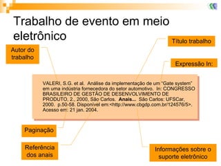 Trabalho de evento em meio eletrônico VALERI, S.G. et al.  Análise da implementação de um “Gate system” em uma indústria fornecedora do setor automotivo.  In: CONGRESSO BRASILEIRO DE GESTÃO DE DESENVOLVIMENTO DE PRODUTO, 2., 2000, São Carlos.  Anais...   São Carlos: UFSCar, 2000.  p.50-58. Disponível em:<http://www.cbgdp.com.br/124576/5>.  Acesso em: 21 jan. 2004. Título trabalho Expressão In: Autor do trabalho Referência dos anais Paginação Informações sobre o suporte eletrônico 
