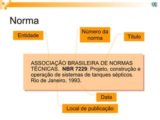 Norma ASSOCIAÇÃO BRASILEIRA DE NORMAS TÉCNICAS.  NBR 7229 : Projeto, construção e operação de sistemas de tanques sépticos.  Rio de Janeiro, 1993. Entidade Título Local de publicação Data Número da norma 