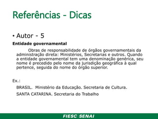 Referências - Dicas
• Autor - 5
Entidade governamental
Obras de responsabilidade de órgãos governamentais da
administração direta: Ministérios, Secretarias e outros. Quando
a entidade governamental tem uma denominação genérica, seu
nome é precedido pelo nome da jurisdição geográfica à qual
pertence, seguida do nome do órgão superior.
Ex.:
BRASIL. Ministério da Educação. Secretaria de Cultura.
SANTA CATARINA. Secretaria do Trabalho
 