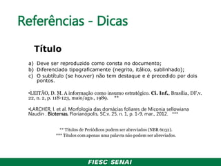 Referências - Dicas
Título
a) Deve ser reproduzido como consta no documento;
b) Diferenciado tipograficamente (negrito, itálico, sublinhado);
c) O subtítulo (se houver) não tem destaque e é precedido por dois
pontos.
•LEITÃO, D. M. A informação como insumo estratégico. Ci. Inf., Brasília, DF,v.
22, n. 2, p. 118-123, maio/ago., 1989. **
•LARCHER, l. et al. Morfologia das domácias foliares de Miconia sellowiana
Naudin . Biotemas, Florianópolis, SC,v. 25, n. 1, p. 1-9, mar., 2012. ***
** Títulos de Periódicos podem ser abreviados (NBR 6032).
*** Títulos com apenas uma palavra não podem ser abreviados.
 