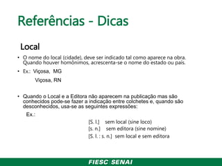 Referências - Dicas
Local
• O nome do local (cidade), deve ser indicado tal como aparece na obra.
Quando houver homônimos, acrescenta-se o nome do estado ou país.
• Ex.: Viçosa, MG
Viçosa, RN
• Quando o Local e a Editora não aparecem na publicação mas são
conhecidos pode-se fazer a indicação entre colchetes e, quando são
desconhecidos, usa-se as seguintes expressões:
Ex.:
[S. l.] sem local (sine loco)
[s. n.] sem editora (sine nomine)
[S. l. : s. n.] sem local e sem editora
 