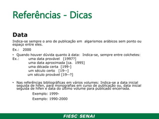 Referências - Dicas
Data
Indica-se sempre o ano de publicação em algarismos arábicos sem ponto ou
espaço entre eles.
Ex.: 2000
• Quando houver dúvida quanto à data: Indica-se, sempre entre colchetes:
Ex.: uma data provável [1997?]
uma data aproximada [ca. 1995]
uma década certa [199-]
um século certo [19--]
um século provável [19--?]
• Nas referências bibliográficas em vários volumes: Indica-se a data inicial
seguida de hífen, para monografias em curso de publicação ou, data inicial
seguida de hífen e data do último volume para publicado encerrada.
Exemplo: 1999-
Exemplo: 1990-2000
 