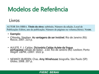 Modelos de Referência
Livros
• Exemplo:
• Chbosky, Stephen. As vantagens de ser invisível. Rio de Janeiro (RJ):
Rocco, 2007. 223 p.
• AULETE, F. J. Caldas. Dicionário Caldas Aulete da língua
portuguesa: edição de bolso . 2.ed. Rio de Janeiro (RJ): Lexikon; Porto
Alegre: L&PM, c2007. 1022 p.
• NEWKEY-BURDEN, Chas. Amy Winehouse: biografia. São Paulo (SP):
Globo, 2008. 207 p.
AUTOR DA OBRA. Título da obra: subtítulo. Número da edição. Local de
Publicação: Editor, ano de publicação. Número de páginas ou volume.(Série). Notas.
 