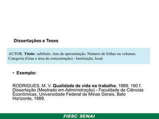 Dissertações e Teses
• Exemplo:
RODRIGUES, M. V. Qualidade de vida no trabalho. 1989. 180 f.
Dissertação (Mestrado em Administração) - Faculdade de Ciências
Econômicas, Universidade Federal de Minas Gerais, Belo
Horizonte, 1989.
AUTOR. Título: subtítulo. Ano de apresentação. Número de folhas ou volumes.
Categoria (Grau e área de concentração) - Instituição, local.
 
