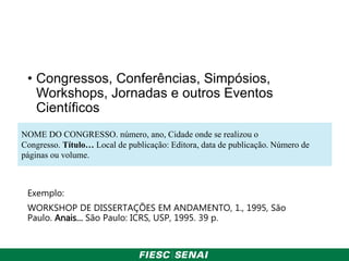 • Congressos, Conferências, Simpósios,
Workshops, Jornadas e outros Eventos
Científicos
Exemplo:
WORKSHOP DE DISSERTAÇÕES EM ANDAMENTO, 1., 1995, São
Paulo. Anais… São Paulo: ICRS, USP, 1995. 39 p.
NOME DO CONGRESSO. número, ano, Cidade onde se realizou o
Congresso. Título… Local de publicação: Editora, data de publicação. Número de
páginas ou volume.
 