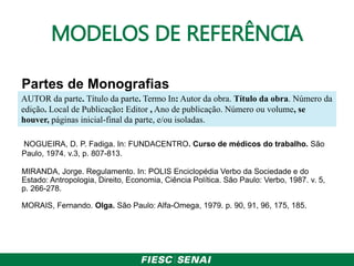 MODELOS DE REFERÊNCIA
Partes de Monografias
NOGUEIRA, D. P. Fadiga. In: FUNDACENTRO. Curso de médicos do trabalho. São
Paulo, 1974. v.3, p. 807-813.
MIRANDA, Jorge. Regulamento. In: POLIS Enciclopédia Verbo da Sociedade e do
Estado: Antropologia, Direito, Economia, Ciência Política. São Paulo: Verbo, 1987. v. 5,
p. 266-278.
MORAIS, Fernando. Olga. São Paulo: Alfa-Omega, 1979. p. 90, 91, 96, 175, 185.
AUTOR da parte. Título da parte. Termo In: Autor da obra. Título da obra. Número da
edição. Local de Publicação: Editor , Ano de publicação. Número ou volume, se
houver, páginas inicial-final da parte, e/ou isoladas.
 