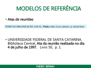 MODELOS DE REFERÊNCIA
• Atas de reuniões
• UNIVERSIDADE FEDERAL DE SANTA CATARINA.
Biblioteca Central. Ata da reunião realizada no dia
4 de julho de 1997. Livro 50, p. 1.
NOME DA ORGANIZAÇÃO. LOCAL. Título e data. Livro, número., p. inicial-final.
 