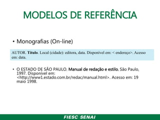 MODELOS DE REFERÊNCIA
• Monografias (On-line)
• O ESTADO DE SÃO PAULO. Manual de redação e estilo. São Paulo,
1997. Disponível em:
<http://www1.estado.com.br/redac/manual.html>. Acesso em: 19
maio 1998.
AUTOR. Título. Local (cidade): editora, data. Disponível em: < endereço>. Acesso
em: data.
 