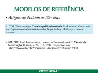 MODELOS DE REFERÊNCIA
• Artigos de Periódicos (On-line)
• MALOFF, Joel. A internet e o valor da "internetização". Ciência da
Informação, Brasília, v. 26, n. 3, 1997. Disponível em:
<http://www.ibict.br/cionline/>. Acesso em: 18 maio 1998.
AUTOR. Título do artigo. Título da publicação seriada, local, volume, número, mês
ano. Paginação ou indicação de tamanho. Disponível em: <Endereço.>. Acesso
em: data.
 