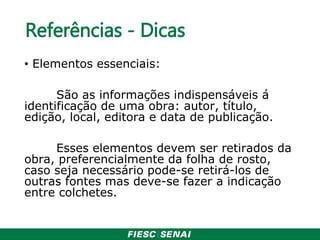 Referências - Dicas
• Elementos essenciais:
São as informações indispensáveis á
identificação de uma obra: autor, título,
edição, local, editora e data de publicação.
Esses elementos devem ser retirados da
obra, preferencialmente da folha de rosto,
caso seja necessário pode-se retirá-los de
outras fontes mas deve-se fazer a indicação
entre colchetes.
 