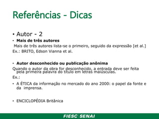 Referências - Dicas
• Autor - 2
• Mais de três autores
Mais de três autores lista-se o primeiro, seguido da expressão [et al.]
Ex.: BRITO, Edson Vianna et al.
• Autor desconhecido ou publicação anônima
Quando o autor da obra for desconhecido, a entrada deve ser feita
pela primeira palavra do título em letras maiúsculas.
Ex.:
• A ÉTICA da informação no mercado do ano 2000: o papel da fonte e
da imprensa.
• ENCICLOPÉDIA Britânica
 