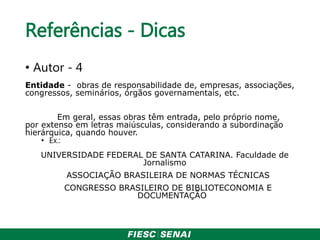Referências - Dicas
• Autor - 4
Entidade - obras de responsabilidade de, empresas, associações,
congressos, seminários, órgãos governamentais, etc.
Em geral, essas obras têm entrada, pelo próprio nome,
por extenso em letras maiúsculas, considerando a subordinação
hierárquica, quando houver.
• Ex.:
UNIVERSIDADE FEDERAL DE SANTA CATARINA. Faculdade de
Jornalismo
ASSOCIAÇÃO BRASILEIRA DE NORMAS TÉCNICAS
CONGRESSO BRASILEIRO DE BIBLIOTECONOMIA E
DOCUMENTAÇÃO
 
