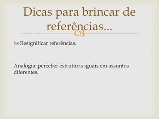 Dicas para brincar de
        referências...
             
 Resignificar referências.



Analogia: perceber estruturas iguais em assuntos
diferentes.
 