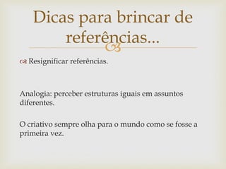 Dicas para brincar de
        referências...
             
 Resignificar referências.



Analogia: perceber estruturas iguais em assuntos
diferentes.

O criativo sempre olha para o mundo como se fosse a
primeira vez.
 
