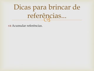 Dicas para brincar de
       referências...
            
 Acumular referências.
 