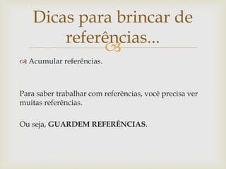 Dicas para brincar de
        referências...
             
 Acumular referências.



Para saber trabalhar com referências, você precisa ver
muitas referências.

Ou seja, GUARDEM REFERÊNCIAS.
 