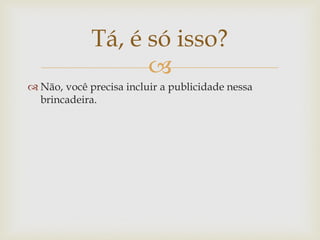 Tá, é só isso?
                   
 Não, você precisa incluir a publicidade nessa
  brincadeira.
 