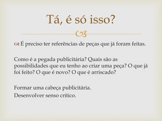 Tá, é só isso?
                   
 É preciso ter referências de peças que já foram feitas.

Como é a pegada publicitária? Quais são as
possibilidades que eu tenho ao criar uma peça? O que já
foi feito? O que é novo? O que é arriscado?

Formar uma cabeça publicitária.
Desenvolver senso crítico.
 