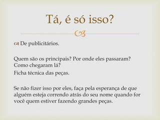 Tá, é só isso?
                   
 De publicitários.

Quem são os principais? Por onde eles passaram?
Como chegaram lá?
Ficha técnica das peças.

Se não fizer isso por eles, faça pela esperança de que
alguém esteja correndo atrás do seu nome quando for
você quem estiver fazendo grandes peças.
 