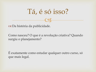 Tá, é só isso?
                   
 Da história da publicidade.

Como nasceu? O que é a revolução criativa? Quando
surgiu o planejamento?



É exatamente como estudar qualquer outro curso, só
que mais legal.
 