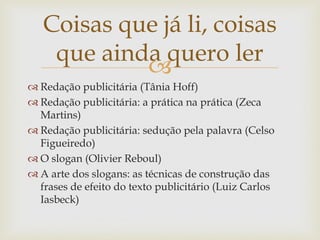 Coisas que já li, coisas
    que ainda quero ler
            
 Redação publicitária (Tânia Hoff)
 Redação publicitária: a prática na prática (Zeca
  Martins)
 Redação publicitária: sedução pela palavra (Celso
  Figueiredo)
 O slogan (Olivier Reboul)
 A arte dos slogans: as técnicas de construção das
  frases de efeito do texto publicitário (Luiz Carlos
  Iasbeck)
 