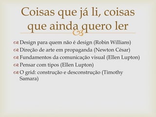 Coisas que já li, coisas
   que ainda quero ler
           
 Design para quem não é design (Robin Willians)
 Direção de arte em propaganda (Newton César)
 Fundamentos da comunicação visual (Ellen Lupton)
 Pensar com tipos (Ellen Lupton)
 O grid: construção e desconstrução (Timothy
  Samara)
 