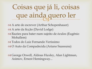 Coisas que já li, coisas
    que ainda quero ler
            
 A arte de escrever (Arthur Schopenhauer)
 A arte da ficção (David Lodge)
 Razões para bater num sujeito de óculos (Eugênio
  Mohallem)
 Todos do Luiz Fernando Veríssimo
 O Auto da Compadecida (Ariano Suassuna)

 George Orwell, Aldous Huxley, Alan Lightman,
  Asimov, Ernest Hemingway...
 
